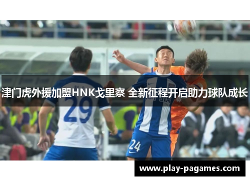 津门虎外援加盟HNK戈里察 全新征程开启助力球队成长