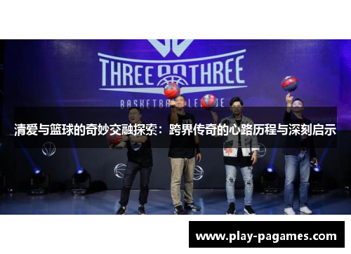 清爱与篮球的奇妙交融探索:跨界传奇的心路历程与深刻启示 清爱与篮球的奇妙交融探索:跨界传奇的心路历程与深刻启示