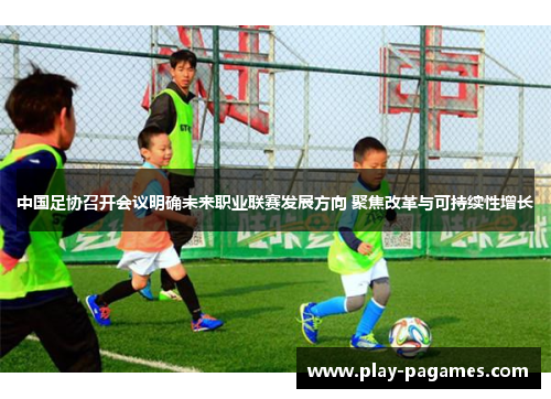 中国足协召开会议明确未来职业联赛发展方向 聚焦改革与可持续性增长 中国足协召开会议明确未来职业联赛发展方向 聚焦改革与可持续性增长