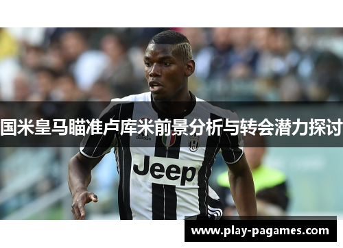 国米皇马瞄准卢库米前景分析与转会潜力探讨