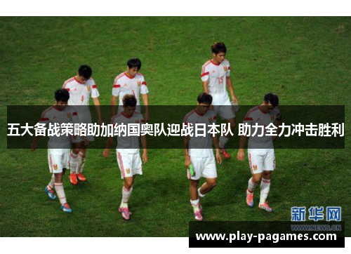 五大备战策略助加纳国奥队迎战日本队 助力全力冲击胜利