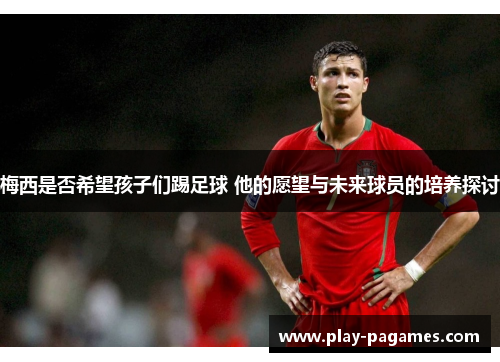 梅西是否希望孩子们踢足球 他的愿望与未来球员的培养探讨