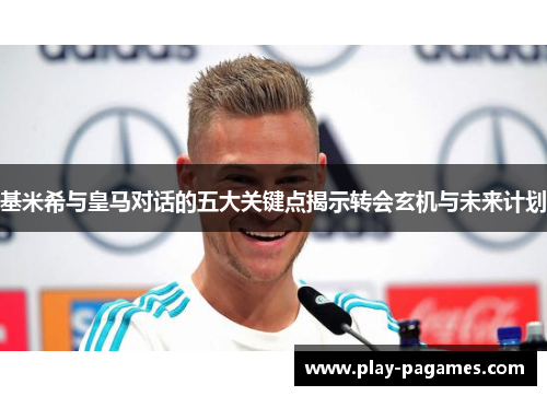 基米希与皇马对话的五大关键点揭示转会玄机与未来计划