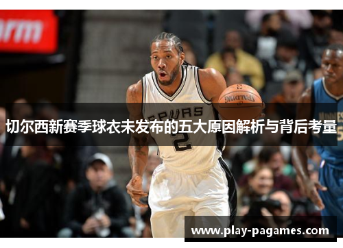 切尔西新赛季球衣未发布的五大原因解析与背后考量 切尔西新赛季球衣未发布的五大原因解析与背后考量