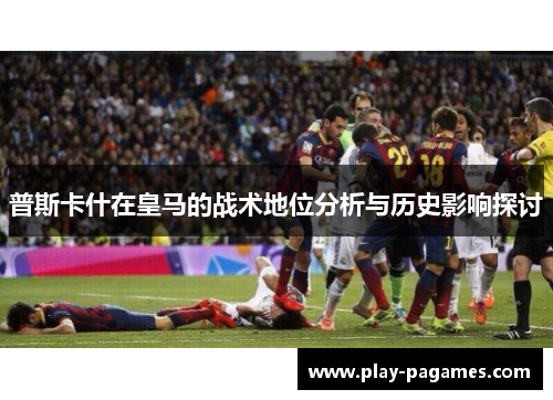 普斯卡什在皇马的战术地位分析与历史影响探讨 普斯卡什在皇马的战术地位分析与历史影响探讨