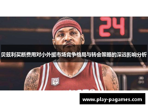 贝兹利买断费用对小外援市场竞争格局与转会策略的深远影响分析 贝兹利买断费用对小外援市场竞争格局与转会策略的深远影响分析