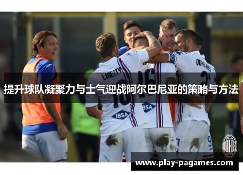 提升球队凝聚力与士气迎战阿尔巴尼亚的策略与方法 提升球队凝聚力与士气迎战阿尔巴尼亚的策略与方法