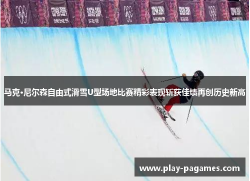 马克·尼尔森自由式滑雪U型场地比赛精彩表现斩获佳绩再创历史新高