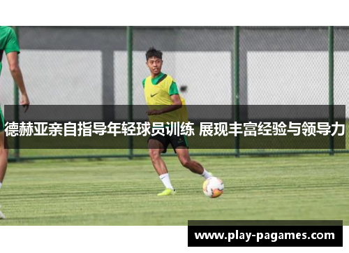 德赫亚亲自指导年轻球员训练 展现丰富经验与领导力 德赫亚亲自指导年轻球员训练 展现丰富经验与领导力