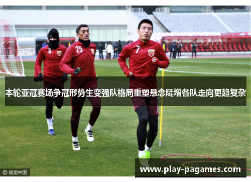 本轮亚冠赛场争冠形势生变强队格局重塑悬念陡增各队走向更趋复杂 本轮亚冠赛场争冠形势生变强队格局重塑悬念陡增各队走向更趋复杂