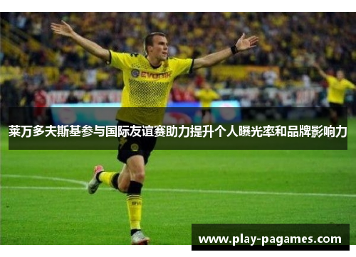 莱万多夫斯基参与国际友谊赛助力提升个人曝光率和品牌影响力