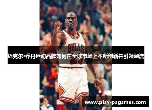 迈克尔·乔丹运动品牌如何在全球市场上不断创新并引领潮流