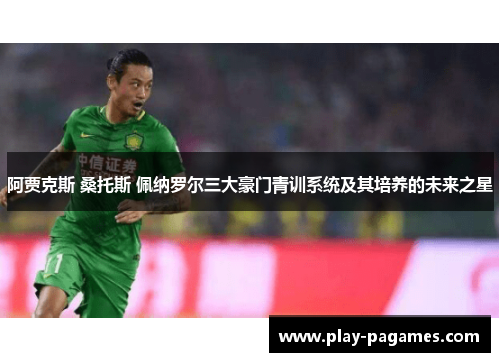 阿贾克斯 桑托斯 佩纳罗尔三大豪门青训系统及其培养的未来之星