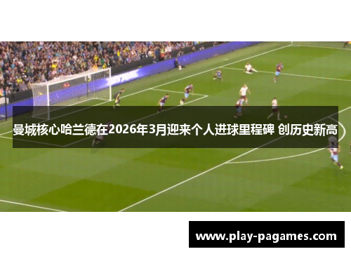曼城核心哈兰德在2026年3月迎来个人进球里程碑 创历史新高