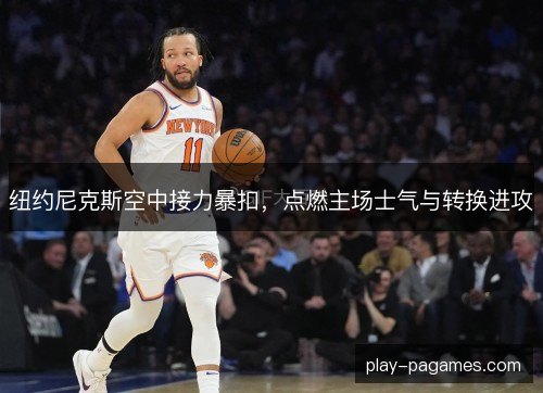 纽约尼克斯空中接力暴扣，点燃主场士气与转换进攻